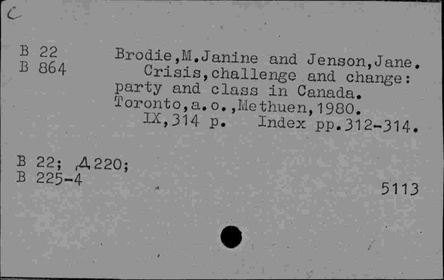 ﻿с
В 22
В 864
В 22;
В 225
Brodie,М.Janine and Jenson,Jane.
Crisis,challenge and change: party and class in Canada. Toronto,a.o.,Methuen,1980.
IX,314 p. Index pp.312-314.
Д220;
4 й	5113